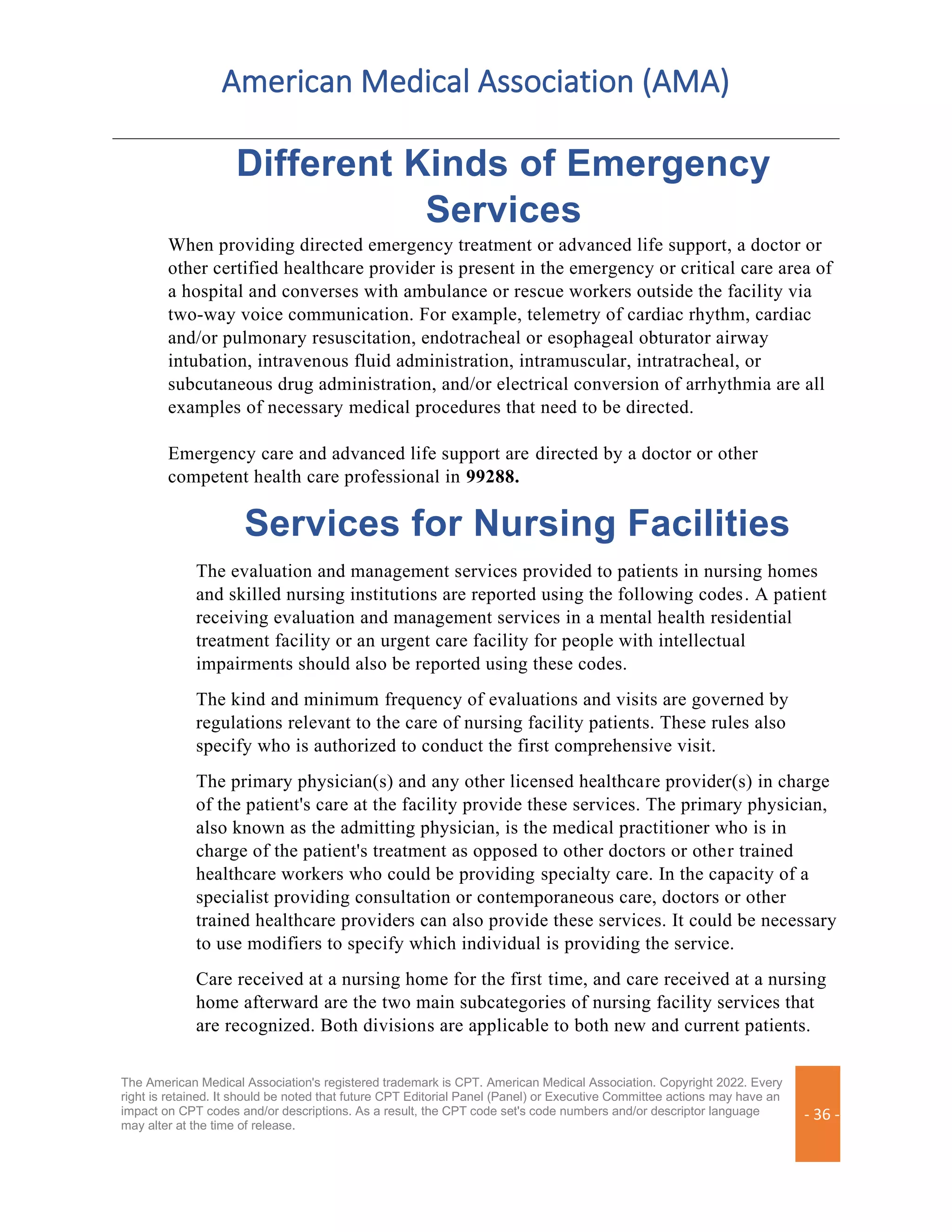 American Medical Association (AMA)
The American Medical Association's registered trademark is CPT. American Medical Association. Copyright 2022. Every
right is retained. It should be noted that future CPT Editorial Panel (Panel) or Executive Committee actions may have an
impact on CPT codes and/or descriptions. As a result, the CPT code set's code numbers and/or descriptor language
may alter at the time of release.
- 36 -
Different Kinds of Emergency
Services
When providing directed emergency treatment or advanced life support, a doctor or
other certified healthcare provider is present in the emergency or critical care area of
a hospital and converses with ambulance or rescue workers outside the facility via
two-way voice communication. For example, telemetry of cardiac rhythm, cardiac
and/or pulmonary resuscitation, endotracheal or esophageal obturator airway
intubation, intravenous fluid administration, intramuscular, intratracheal, or
subcutaneous drug administration, and/or electrical conversion of arrhythmia are all
examples of necessary medical procedures that need to be directed.
Emergency care and advanced life support are directed by a doctor or other
competent health care professional in 99288.
Services for Nursing Facilities
The evaluation and management services provided to patients in nursing homes
and skilled nursing institutions are reported using the following codes. A patient
receiving evaluation and management services in a mental health residential
treatment facility or an urgent care facility for people with intellectual
impairments should also be reported using these codes.
The kind and minimum frequency of evaluations and visits are governed by
regulations relevant to the care of nursing facility patients. These rules also
specify who is authorized to conduct the first comprehensive visit.
The primary physician(s) and any other licensed healthcare provider(s) in charge
of the patient's care at the facility provide these services. The primary physician,
also known as the admitting physician, is the medical practitioner who is in
charge of the patient's treatment as opposed to other doctors or other trained
healthcare workers who could be providing specialty care. In the capacity of a
specialist providing consultation or contemporaneous care, doctors or other
trained healthcare providers can also provide these services. It could be necessary
to use modifiers to specify which individual is providing the service.
Care received at a nursing home for the first time, and care received at a nursing
home afterward are the two main subcategories of nursing facility services that
are recognized. Both divisions are applicable to both new and current patients.
 