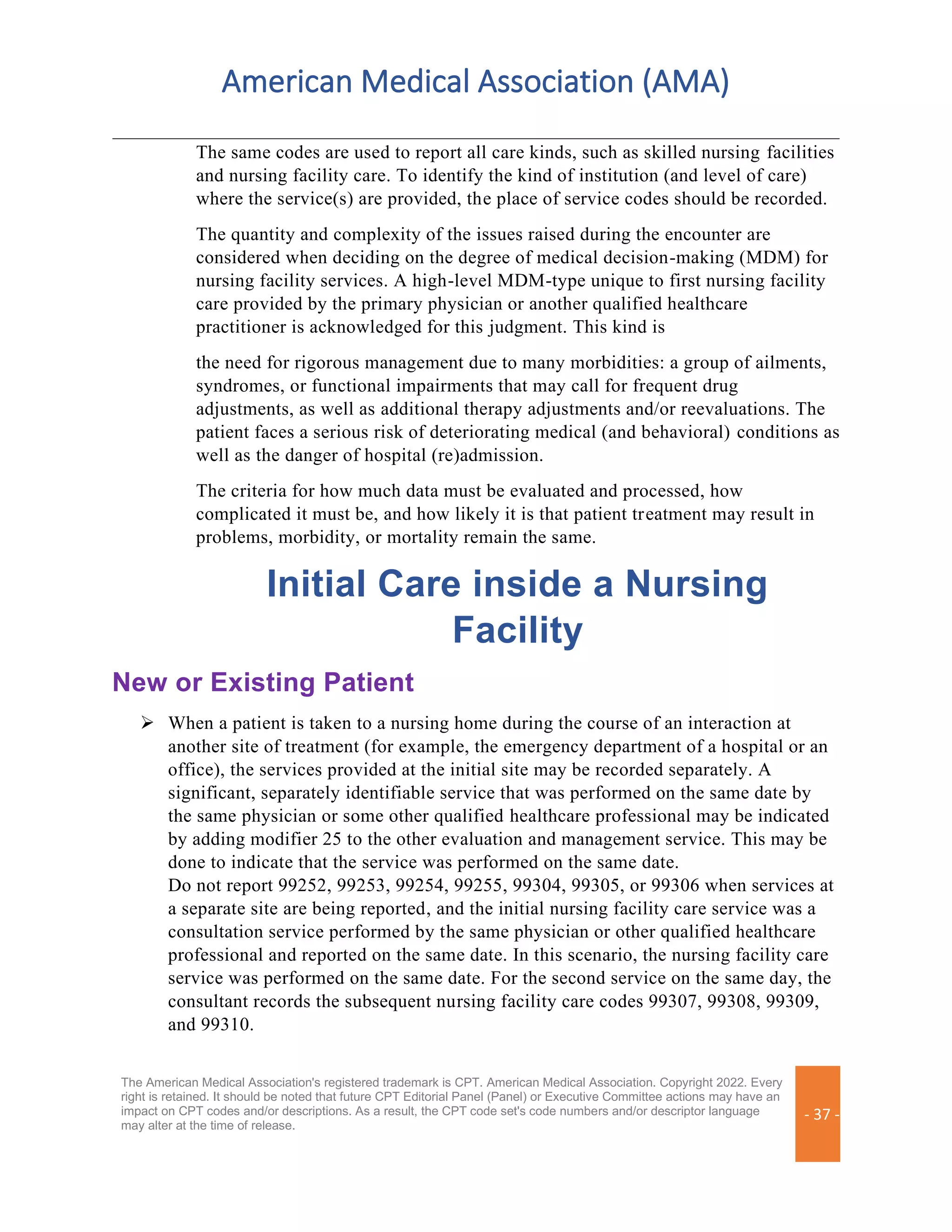 American Medical Association (AMA)
The American Medical Association's registered trademark is CPT. American Medical Association. Copyright 2022. Every
right is retained. It should be noted that future CPT Editorial Panel (Panel) or Executive Committee actions may have an
impact on CPT codes and/or descriptions. As a result, the CPT code set's code numbers and/or descriptor language
may alter at the time of release.
- 37 -
The same codes are used to report all care kinds, such as skilled nursing facilities
and nursing facility care. To identify the kind of institution (and level of care)
where the service(s) are provided, the place of service codes should be recorded.
The quantity and complexity of the issues raised during the encounter are
considered when deciding on the degree of medical decision-making (MDM) for
nursing facility services. A high-level MDM-type unique to first nursing facility
care provided by the primary physician or another qualified healthcare
practitioner is acknowledged for this judgment. This kind is
the need for rigorous management due to many morbidities: a group of ailments,
syndromes, or functional impairments that may call for frequent drug
adjustments, as well as additional therapy adjustments and/or reevaluations. The
patient faces a serious risk of deteriorating medical (and behavioral) conditions as
well as the danger of hospital (re)admission.
The criteria for how much data must be evaluated and processed, how
complicated it must be, and how likely it is that patient treatment may result in
problems, morbidity, or mortality remain the same.
Initial Care inside a Nursing
Facility
New or Existing Patient
➢ When a patient is taken to a nursing home during the course of an interaction at
another site of treatment (for example, the emergency department of a hospital or an
office), the services provided at the initial site may be recorded separately. A
significant, separately identifiable service that was performed on the same date by
the same physician or some other qualified healthcare professional may be indicated
by adding modifier 25 to the other evaluation and management service. This may be
done to indicate that the service was performed on the same date.
Do not report 99252, 99253, 99254, 99255, 99304, 99305, or 99306 when services at
a separate site are being reported, and the initial nursing facility care service was a
consultation service performed by the same physician or other qualified healthcare
professional and reported on the same date. In this scenario, the nursing facility care
service was performed on the same date. For the second service on the same day, the
consultant records the subsequent nursing facility care codes 99307, 99308, 99309,
and 99310.
 