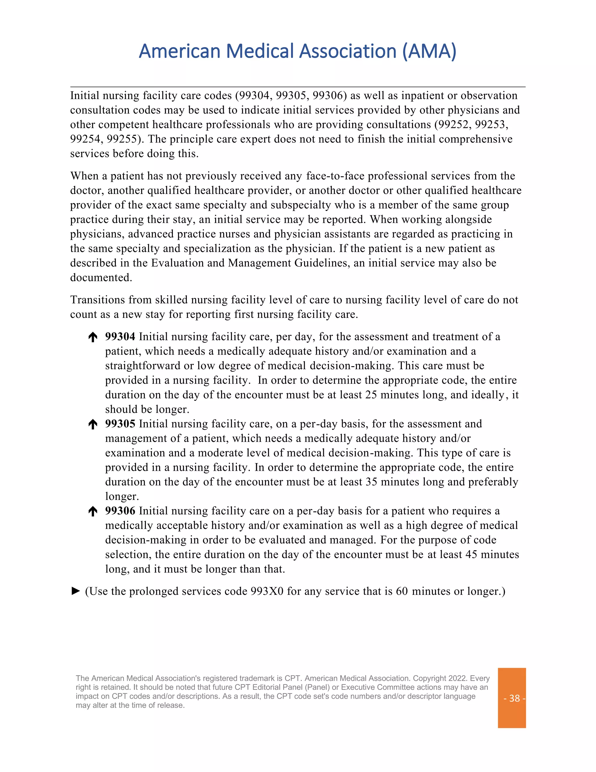 American Medical Association (AMA)
The American Medical Association's registered trademark is CPT. American Medical Association. Copyright 2022. Every
right is retained. It should be noted that future CPT Editorial Panel (Panel) or Executive Committee actions may have an
impact on CPT codes and/or descriptions. As a result, the CPT code set's code numbers and/or descriptor language
may alter at the time of release.
- 38 -
Initial nursing facility care codes (99304, 99305, 99306) as well as inpatient or observation
consultation codes may be used to indicate initial services provided by other physicians and
other competent healthcare professionals who are providing consultations (99252, 99253,
99254, 99255). The principle care expert does not need to finish the initial comprehensive
services before doing this.
When a patient has not previously received any face-to-face professional services from the
doctor, another qualified healthcare provider, or another doctor or other qualified healthcare
provider of the exact same specialty and subspecialty who is a member of the same group
practice during their stay, an initial service may be reported. When working alongside
physicians, advanced practice nurses and physician assistants are regarded as practicing in
the same specialty and specialization as the physician. If the patient is a new patient as
described in the Evaluation and Management Guidelines, an initial service may also be
documented.
Transitions from skilled nursing facility level of care to nursing facility level of care do not
count as a new stay for reporting first nursing facility care.
 99304 Initial nursing facility care, per day, for the assessment and treatment of a
patient, which needs a medically adequate history and/or examination and a
straightforward or low degree of medical decision-making. This care must be
provided in a nursing facility. In order to determine the appropriate code, the entire
duration on the day of the encounter must be at least 25 minutes long, and ideally, it
should be longer.
 99305 Initial nursing facility care, on a per-day basis, for the assessment and
management of a patient, which needs a medically adequate history and/or
examination and a moderate level of medical decision-making. This type of care is
provided in a nursing facility. In order to determine the appropriate code, the entire
duration on the day of the encounter must be at least 35 minutes long and preferably
longer.
 99306 Initial nursing facility care on a per-day basis for a patient who requires a
medically acceptable history and/or examination as well as a high degree of medical
decision-making in order to be evaluated and managed. For the purpose of code
selection, the entire duration on the day of the encounter must be at least 45 minutes
long, and it must be longer than that.
► (Use the prolonged services code 993X0 for any service that is 60 minutes or longer.)
 