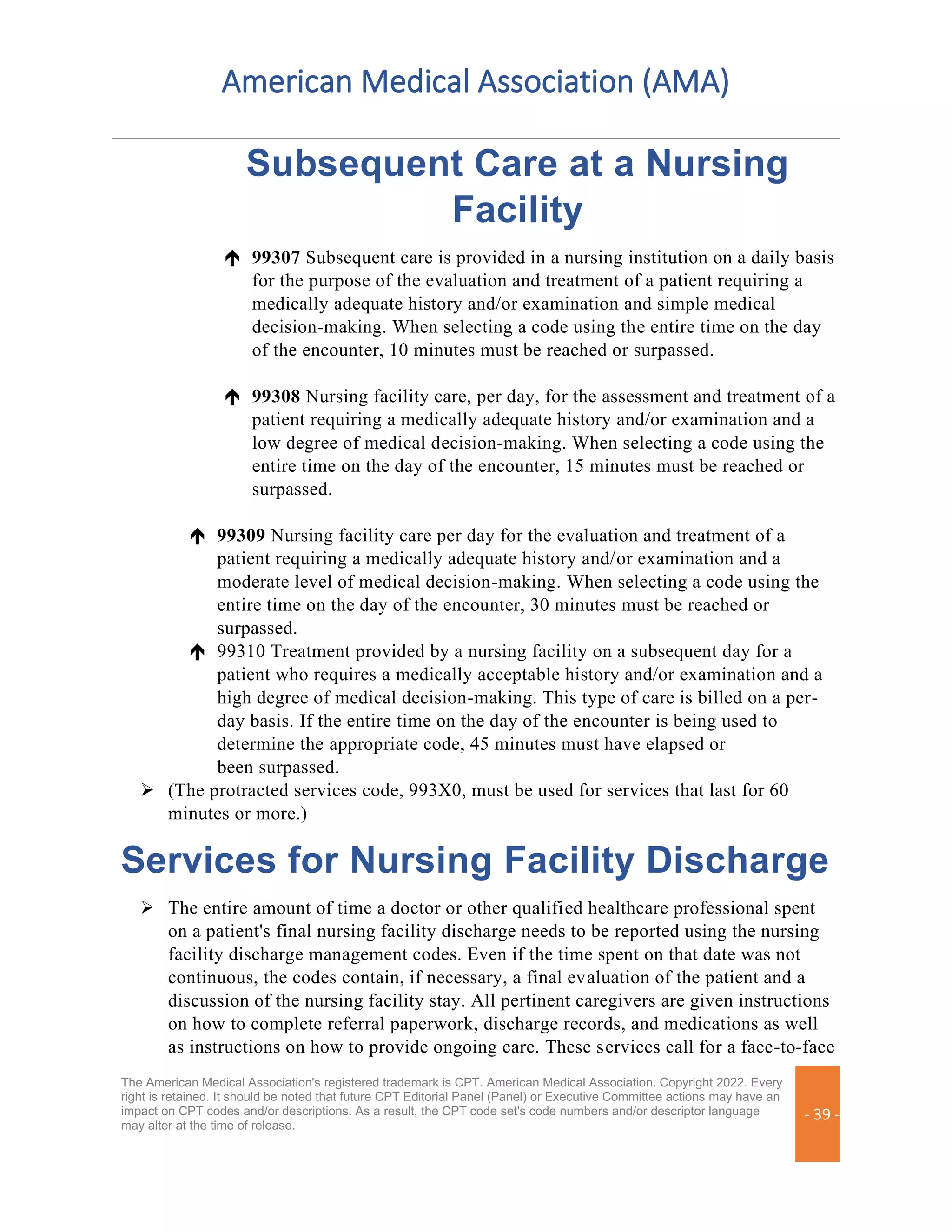 American Medical Association (AMA)
The American Medical Association's registered trademark is CPT. American Medical Association. Copyright 2022. Every
right is retained. It should be noted that future CPT Editorial Panel (Panel) or Executive Committee actions may have an
impact on CPT codes and/or descriptions. As a result, the CPT code set's code numbers and/or descriptor language
may alter at the time of release.
- 39 -
Subsequent Care at a Nursing
Facility
 99307 Subsequent care is provided in a nursing institution on a daily basis
for the purpose of the evaluation and treatment of a patient requiring a
medically adequate history and/or examination and simple medical
decision-making. When selecting a code using the entire time on the day
of the encounter, 10 minutes must be reached or surpassed.
 99308 Nursing facility care, per day, for the assessment and treatment of a
patient requiring a medically adequate history and/or examination and a
low degree of medical decision-making. When selecting a code using the
entire time on the day of the encounter, 15 minutes must be reached or
surpassed.
 99309 Nursing facility care per day for the evaluation and treatment of a
patient requiring a medically adequate history and/or examination and a
moderate level of medical decision-making. When selecting a code using the
entire time on the day of the encounter, 30 minutes must be reached or
surpassed.
 99310 Treatment provided by a nursing facility on a subsequent day for a
patient who requires a medically acceptable history and/or examination and a
high degree of medical decision-making. This type of care is billed on a per-
day basis. If the entire time on the day of the encounter is being used to
determine the appropriate code, 45 minutes must have elapsed or
been surpassed.
➢ (The protracted services code, 993X0, must be used for services that last for 60
minutes or more.)
Services for Nursing Facility Discharge
➢ The entire amount of time a doctor or other qualified healthcare professional spent
on a patient's final nursing facility discharge needs to be reported using the nursing
facility discharge management codes. Even if the time spent on that date was not
continuous, the codes contain, if necessary, a final evaluation of the patient and a
discussion of the nursing facility stay. All pertinent caregivers are given instructions
on how to complete referral paperwork, discharge records, and medications as well
as instructions on how to provide ongoing care. These services call for a face-to-face
 