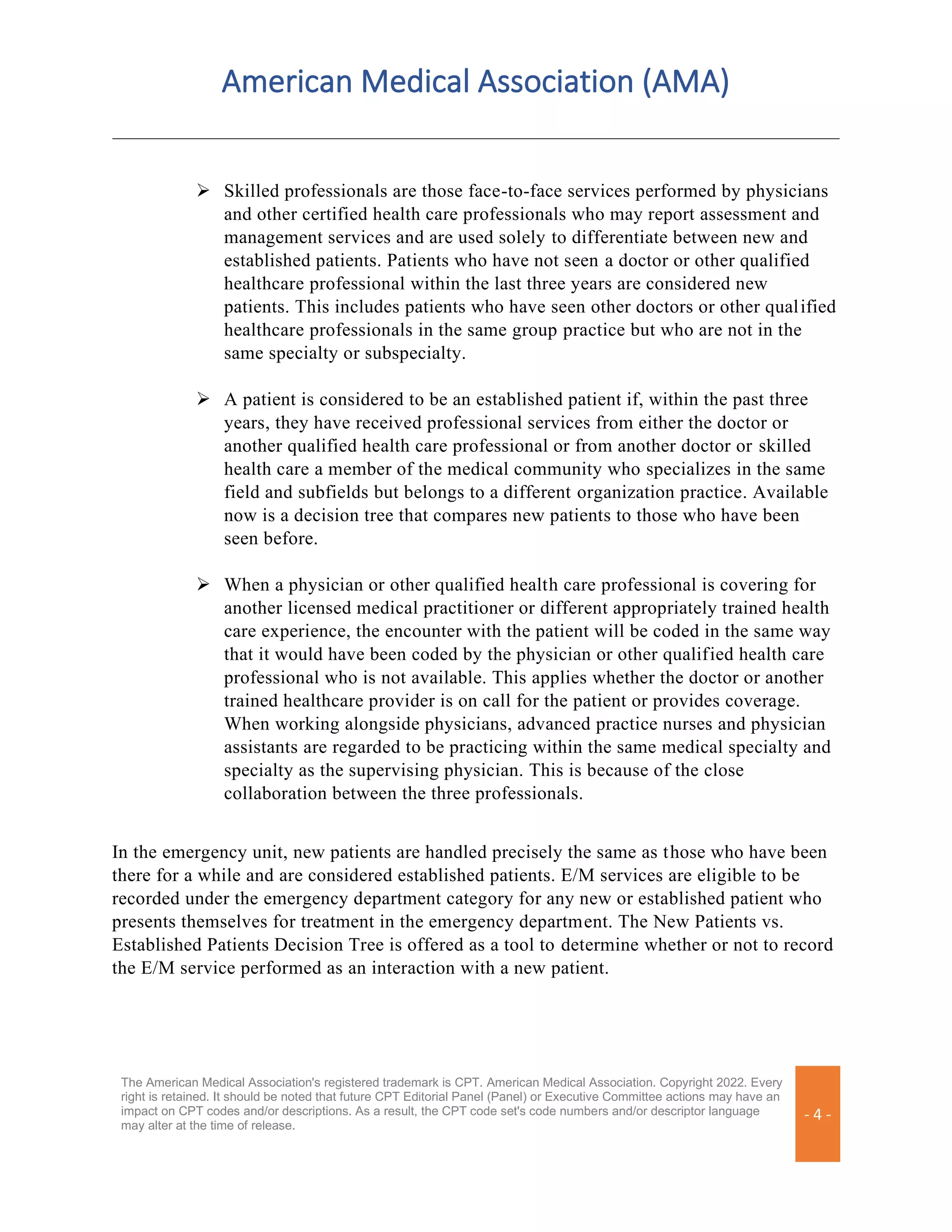 American Medical Association (AMA)
The American Medical Association's registered trademark is CPT. American Medical Association. Copyright 2022. Every
right is retained. It should be noted that future CPT Editorial Panel (Panel) or Executive Committee actions may have an
impact on CPT codes and/or descriptions. As a result, the CPT code set's code numbers and/or descriptor language
may alter at the time of release.
- 4 -
➢ Skilled professionals are those face-to-face services performed by physicians
and other certified health care professionals who may report assessment and
management services and are used solely to differentiate between new and
established patients. Patients who have not seen a doctor or other qualified
healthcare professional within the last three years are considered new
patients. This includes patients who have seen other doctors or other qualified
healthcare professionals in the same group practice but who are not in the
same specialty or subspecialty.
➢ A patient is considered to be an established patient if, within the past three
years, they have received professional services from either the doctor or
another qualified health care professional or from another doctor or skilled
health care a member of the medical community who specializes in the same
field and subfields but belongs to a different organization practice. Available
now is a decision tree that compares new patients to those who have been
seen before.
➢ When a physician or other qualified health care professional is covering for
another licensed medical practitioner or different appropriately trained health
care experience, the encounter with the patient will be coded in the same way
that it would have been coded by the physician or other qualified health care
professional who is not available. This applies whether the doctor or another
trained healthcare provider is on call for the patient or provides coverage.
When working alongside physicians, advanced practice nurses and physician
assistants are regarded to be practicing within the same medical specialty and
specialty as the supervising physician. This is because of the close
collaboration between the three professionals.
In the emergency unit, new patients are handled precisely the same as those who have been
there for a while and are considered established patients. E/M services are eligible to be
recorded under the emergency department category for any new or established patient who
presents themselves for treatment in the emergency department. The New Patients vs.
Established Patients Decision Tree is offered as a tool to determine whether or not to record
the E/M service performed as an interaction with a new patient.
 