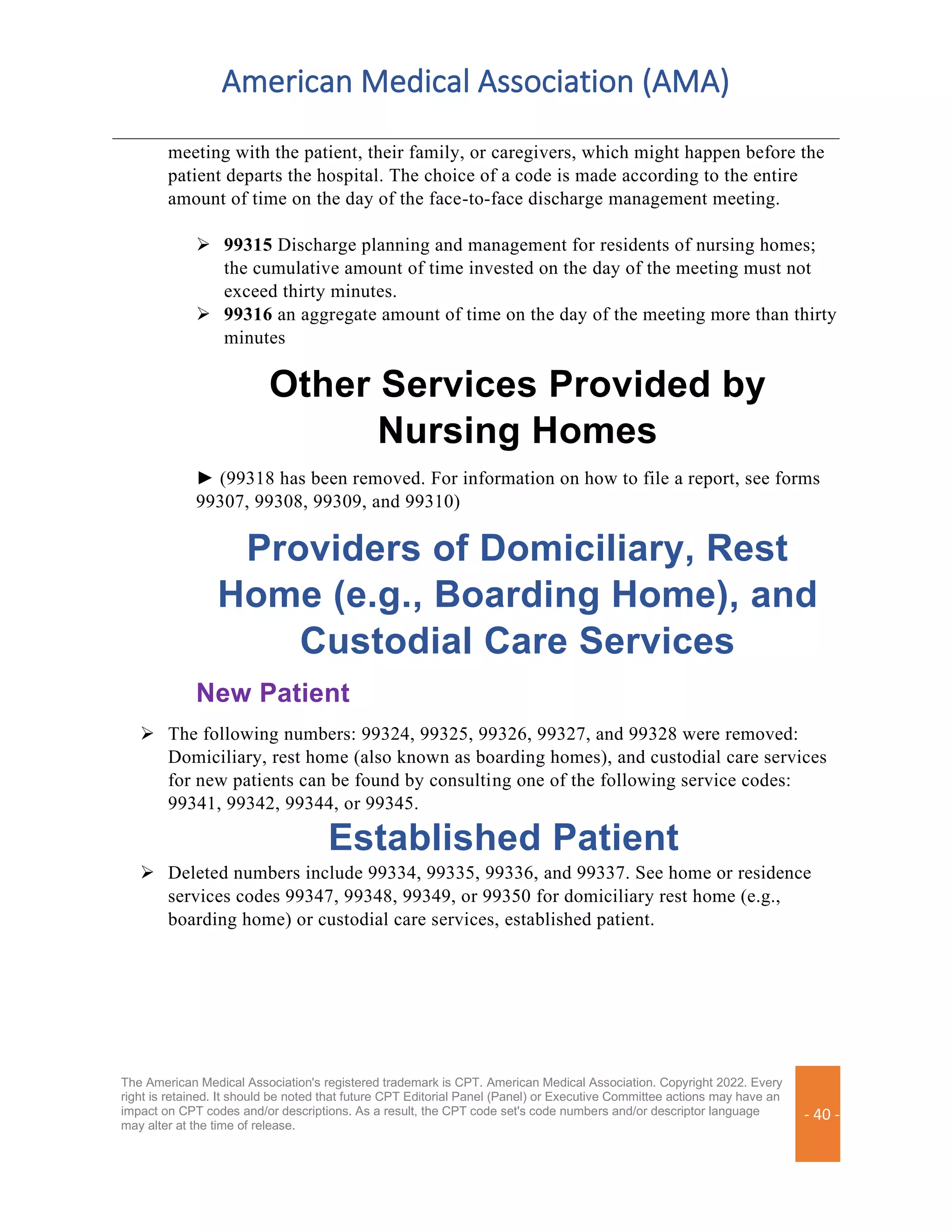American Medical Association (AMA)
The American Medical Association's registered trademark is CPT. American Medical Association. Copyright 2022. Every
right is retained. It should be noted that future CPT Editorial Panel (Panel) or Executive Committee actions may have an
impact on CPT codes and/or descriptions. As a result, the CPT code set's code numbers and/or descriptor language
may alter at the time of release.
- 40 -
meeting with the patient, their family, or caregivers, which might happen before the
patient departs the hospital. The choice of a code is made according to the entire
amount of time on the day of the face-to-face discharge management meeting.
➢ 99315 Discharge planning and management for residents of nursing homes;
the cumulative amount of time invested on the day of the meeting must not
exceed thirty minutes.
➢ 99316 an aggregate amount of time on the day of the meeting more than thirty
minutes
Other Services Provided by
Nursing Homes
► (99318 has been removed. For information on how to file a report, see forms
99307, 99308, 99309, and 99310)
Providers of Domiciliary, Rest
Home (e.g., Boarding Home), and
Custodial Care Services
New Patient
➢ The following numbers: 99324, 99325, 99326, 99327, and 99328 were removed:
Domiciliary, rest home (also known as boarding homes), and custodial care services
for new patients can be found by consulting one of the following service codes:
99341, 99342, 99344, or 99345.
Established Patient
➢ Deleted numbers include 99334, 99335, 99336, and 99337. See home or residence
services codes 99347, 99348, 99349, or 99350 for domiciliary rest home (e.g.,
boarding home) or custodial care services, established patient.
 