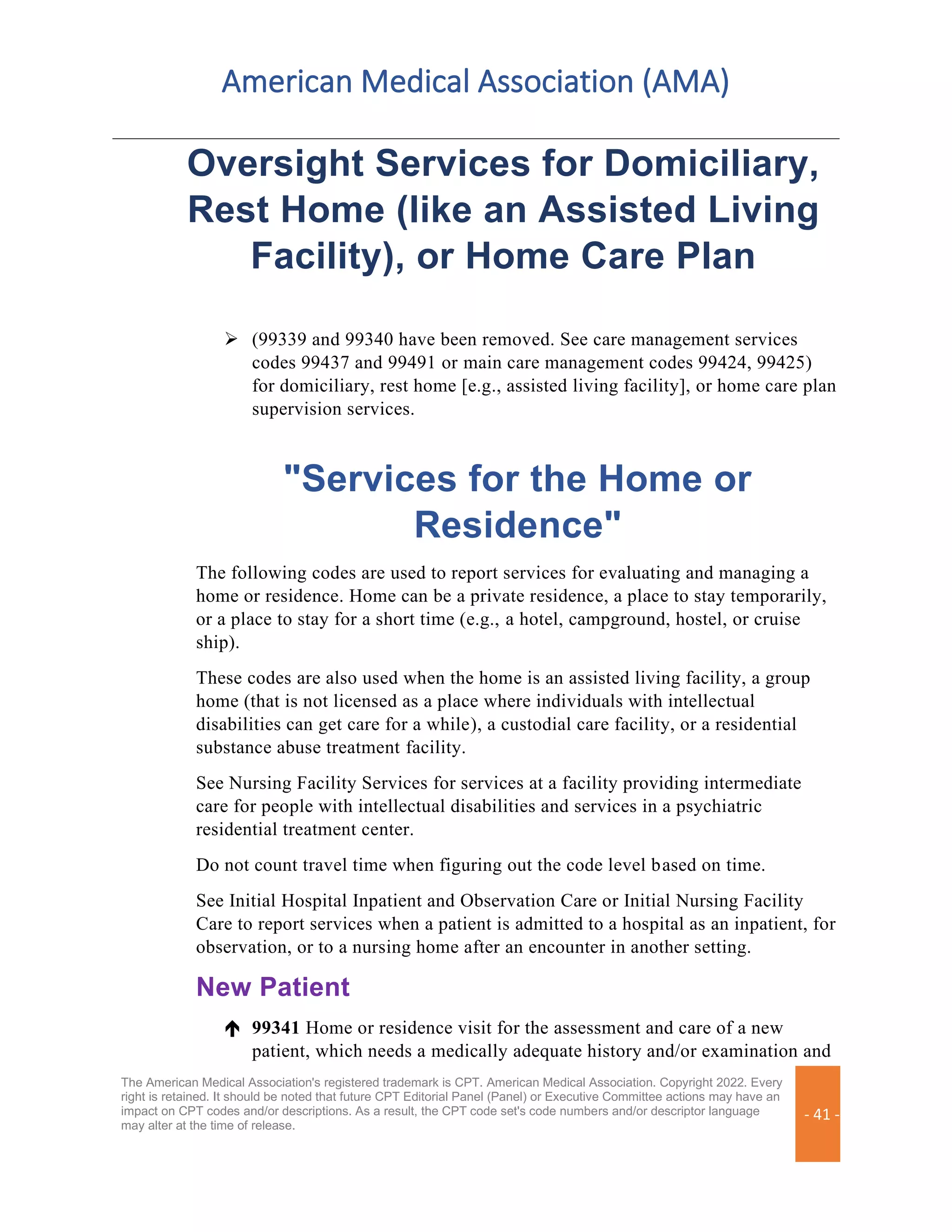 American Medical Association (AMA)
The American Medical Association's registered trademark is CPT. American Medical Association. Copyright 2022. Every
right is retained. It should be noted that future CPT Editorial Panel (Panel) or Executive Committee actions may have an
impact on CPT codes and/or descriptions. As a result, the CPT code set's code numbers and/or descriptor language
may alter at the time of release.
- 41 -
Oversight Services for Domiciliary,
Rest Home (like an Assisted Living
Facility), or Home Care Plan
➢ (99339 and 99340 have been removed. See care management services
codes 99437 and 99491 or main care management codes 99424, 99425)
for domiciliary, rest home [e.g., assisted living facility], or home care plan
supervision services.
"Services for the Home or
Residence"
The following codes are used to report services for evaluating and managing a
home or residence. Home can be a private residence, a place to stay temporarily,
or a place to stay for a short time (e.g., a hotel, campground, hostel, or cruise
ship).
These codes are also used when the home is an assisted living facility, a group
home (that is not licensed as a place where individuals with intellectual
disabilities can get care for a while), a custodial care facility, or a residential
substance abuse treatment facility.
See Nursing Facility Services for services at a facility providing intermediate
care for people with intellectual disabilities and services in a psychiatric
residential treatment center.
Do not count travel time when figuring out the code level based on time.
See Initial Hospital Inpatient and Observation Care or Initial Nursing Facility
Care to report services when a patient is admitted to a hospital as an inpatient, for
observation, or to a nursing home after an encounter in another setting.
New Patient
 99341 Home or residence visit for the assessment and care of a new
patient, which needs a medically adequate history and/or examination and
 