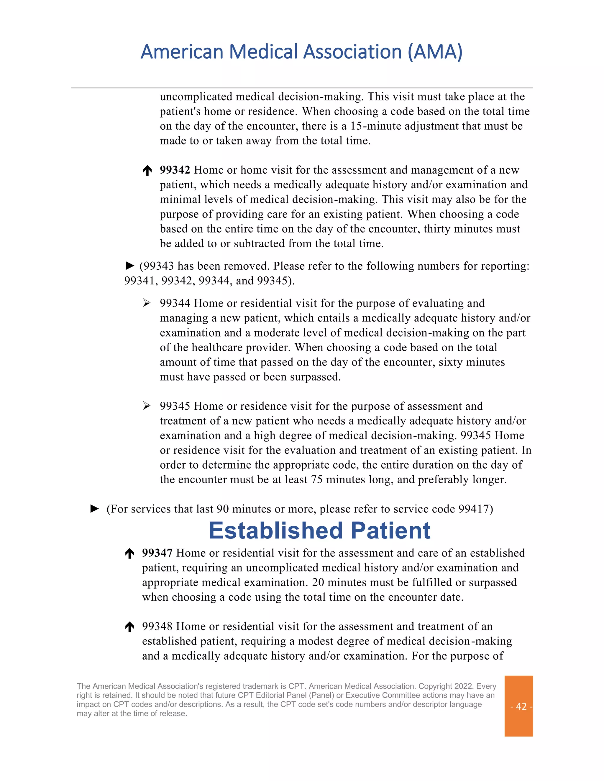 American Medical Association (AMA)
The American Medical Association's registered trademark is CPT. American Medical Association. Copyright 2022. Every
right is retained. It should be noted that future CPT Editorial Panel (Panel) or Executive Committee actions may have an
impact on CPT codes and/or descriptions. As a result, the CPT code set's code numbers and/or descriptor language
may alter at the time of release.
- 42 -
uncomplicated medical decision-making. This visit must take place at the
patient's home or residence. When choosing a code based on the total time
on the day of the encounter, there is a 15-minute adjustment that must be
made to or taken away from the total time.
 99342 Home or home visit for the assessment and management of a new
patient, which needs a medically adequate history and/or examination and
minimal levels of medical decision-making. This visit may also be for the
purpose of providing care for an existing patient. When choosing a code
based on the entire time on the day of the encounter, thirty minutes must
be added to or subtracted from the total time.
► (99343 has been removed. Please refer to the following numbers for reporting:
99341, 99342, 99344, and 99345).
➢ 99344 Home or residential visit for the purpose of evaluating and
managing a new patient, which entails a medically adequate history and/or
examination and a moderate level of medical decision-making on the part
of the healthcare provider. When choosing a code based on the total
amount of time that passed on the day of the encounter, sixty minutes
must have passed or been surpassed.
➢ 99345 Home or residence visit for the purpose of assessment and
treatment of a new patient who needs a medically adequate history and/or
examination and a high degree of medical decision-making. 99345 Home
or residence visit for the evaluation and treatment of an existing patient. In
order to determine the appropriate code, the entire duration on the day of
the encounter must be at least 75 minutes long, and preferably longer.
► (For services that last 90 minutes or more, please refer to service code 99417)
Established Patient
 99347 Home or residential visit for the assessment and care of an established
patient, requiring an uncomplicated medical history and/or examination and
appropriate medical examination. 20 minutes must be fulfilled or surpassed
when choosing a code using the total time on the encounter date.
 99348 Home or residential visit for the assessment and treatment of an
established patient, requiring a modest degree of medical decision-making
and a medically adequate history and/or examination. For the purpose of
 