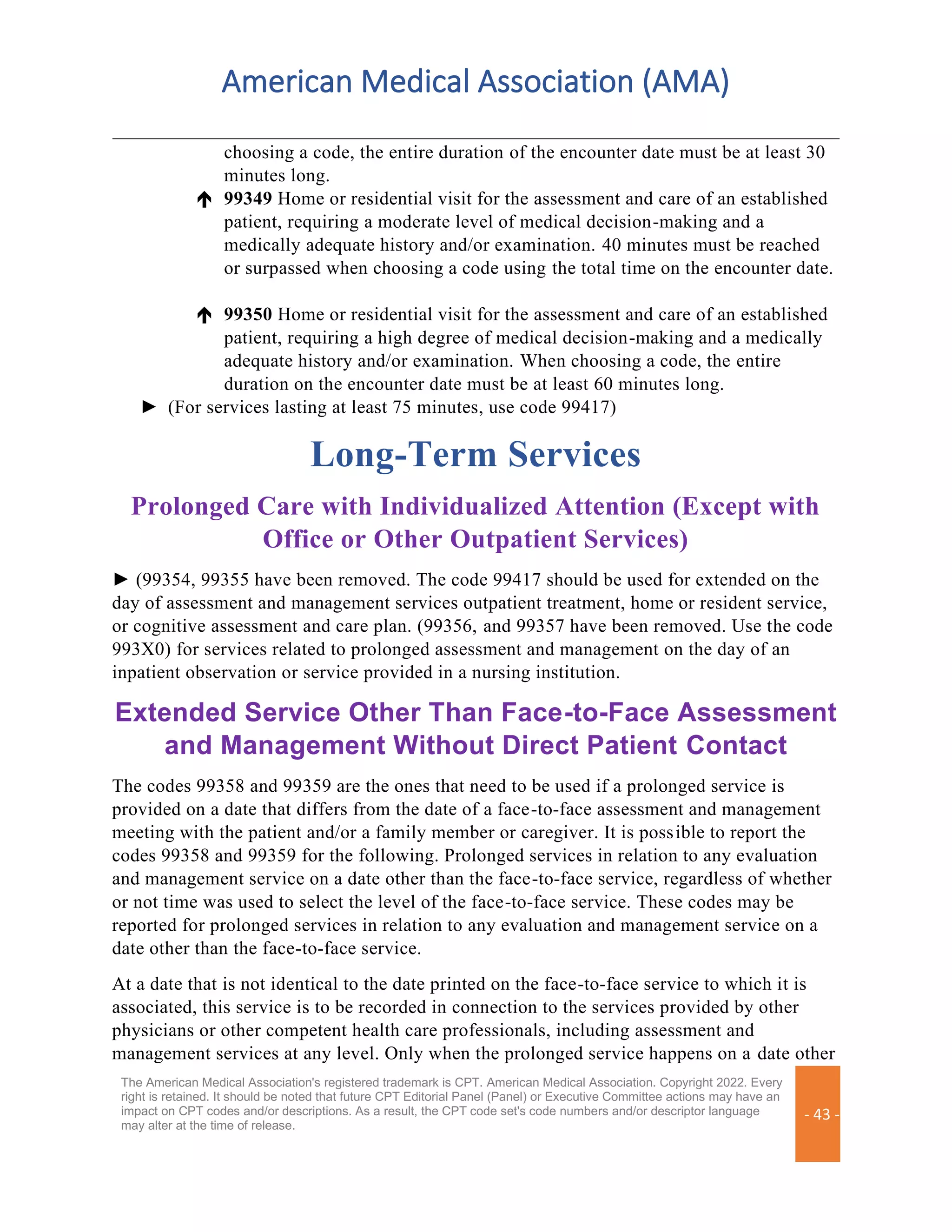 American Medical Association (AMA)
The American Medical Association's registered trademark is CPT. American Medical Association. Copyright 2022. Every
right is retained. It should be noted that future CPT Editorial Panel (Panel) or Executive Committee actions may have an
impact on CPT codes and/or descriptions. As a result, the CPT code set's code numbers and/or descriptor language
may alter at the time of release.
- 43 -
choosing a code, the entire duration of the encounter date must be at least 30
minutes long.
 99349 Home or residential visit for the assessment and care of an established
patient, requiring a moderate level of medical decision-making and a
medically adequate history and/or examination. 40 minutes must be reached
or surpassed when choosing a code using the total time on the encounter date.
 99350 Home or residential visit for the assessment and care of an established
patient, requiring a high degree of medical decision-making and a medically
adequate history and/or examination. When choosing a code, the entire
duration on the encounter date must be at least 60 minutes long.
► (For services lasting at least 75 minutes, use code 99417)
Long-Term Services
Prolonged Care with Individualized Attention (Except with
Office or Other Outpatient Services)
► (99354, 99355 have been removed. The code 99417 should be used for extended on the
day of assessment and management services outpatient treatment, home or resident service,
or cognitive assessment and care plan. (99356, and 99357 have been removed. Use the code
993X0) for services related to prolonged assessment and management on the day of an
inpatient observation or service provided in a nursing institution.
Extended Service Other Than Face-to-Face Assessment
and Management Without Direct Patient Contact
The codes 99358 and 99359 are the ones that need to be used if a prolonged service is
provided on a date that differs from the date of a face-to-face assessment and management
meeting with the patient and/or a family member or caregiver. It is possible to report the
codes 99358 and 99359 for the following. Prolonged services in relation to any evaluation
and management service on a date other than the face-to-face service, regardless of whether
or not time was used to select the level of the face-to-face service. These codes may be
reported for prolonged services in relation to any evaluation and management service on a
date other than the face-to-face service.
At a date that is not identical to the date printed on the face-to-face service to which it is
associated, this service is to be recorded in connection to the services provided by other
physicians or other competent health care professionals, including assessment and
management services at any level. Only when the prolonged service happens on a date other
 