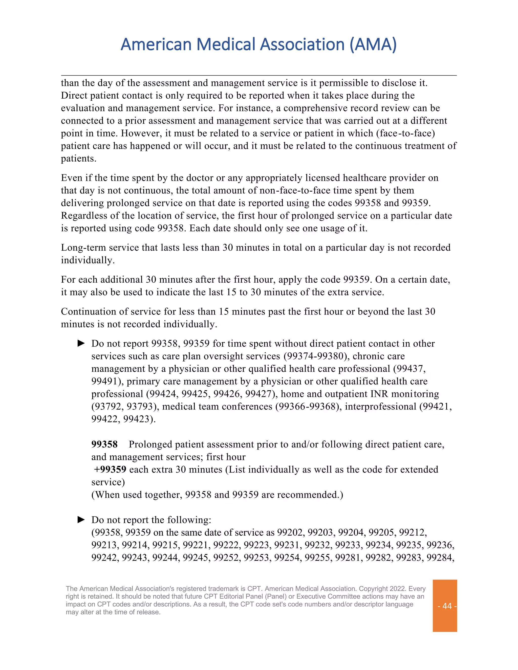American Medical Association (AMA)
The American Medical Association's registered trademark is CPT. American Medical Association. Copyright 2022. Every
right is retained. It should be noted that future CPT Editorial Panel (Panel) or Executive Committee actions may have an
impact on CPT codes and/or descriptions. As a result, the CPT code set's code numbers and/or descriptor language
may alter at the time of release.
- 44 -
than the day of the assessment and management service is it permissible to disclose it.
Direct patient contact is only required to be reported when it takes place during the
evaluation and management service. For instance, a comprehensive record review can be
connected to a prior assessment and management service that was carried out at a different
point in time. However, it must be related to a service or patient in which (face-to-face)
patient care has happened or will occur, and it must be related to the continuous treatment of
patients.
Even if the time spent by the doctor or any appropriately licensed healthcare provider on
that day is not continuous, the total amount of non-face-to-face time spent by them
delivering prolonged service on that date is reported using the codes 99358 and 99359.
Regardless of the location of service, the first hour of prolonged service on a particular date
is reported using code 99358. Each date should only see one usage of it.
Long-term service that lasts less than 30 minutes in total on a particular day is not recorded
individually.
For each additional 30 minutes after the first hour, apply the code 99359. On a certain date,
it may also be used to indicate the last 15 to 30 minutes of the extra service.
Continuation of service for less than 15 minutes past the first hour or beyond the last 30
minutes is not recorded individually.
► Do not report 99358, 99359 for time spent without direct patient contact in other
services such as care plan oversight services (99374-99380), chronic care
management by a physician or other qualified health care professional (99437,
99491), primary care management by a physician or other qualified health care
professional (99424, 99425, 99426, 99427), home and outpatient INR monitoring
(93792, 93793), medical team conferences (99366-99368), interprofessional (99421,
99422, 99423).
99358 Prolonged patient assessment prior to and/or following direct patient care,
and management services; first hour
+99359 each extra 30 minutes (List individually as well as the code for extended
service)
(When used together, 99358 and 99359 are recommended.)
► Do not report the following:
(99358, 99359 on the same date of service as 99202, 99203, 99204, 99205, 99212,
99213, 99214, 99215, 99221, 99222, 99223, 99231, 99232, 99233, 99234, 99235, 99236,
99242, 99243, 99244, 99245, 99252, 99253, 99254, 99255, 99281, 99282, 99283, 99284,
 