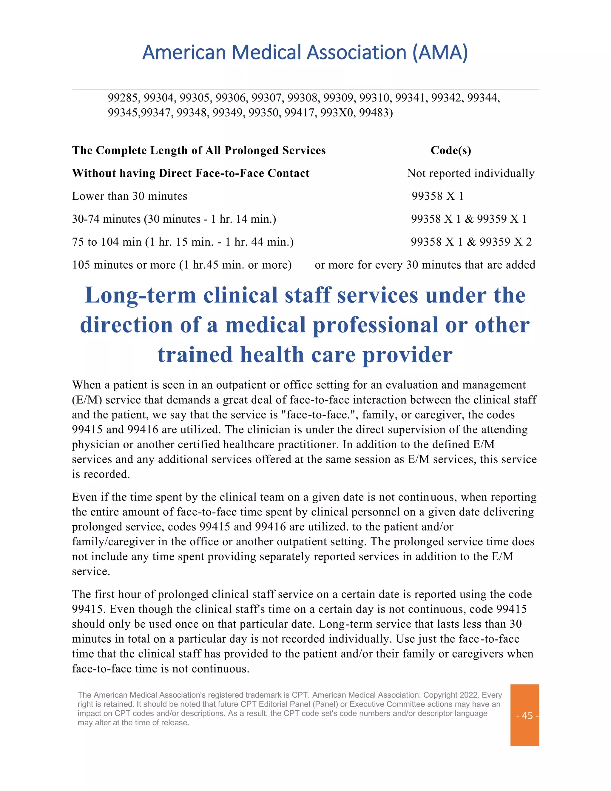 American Medical Association (AMA)
The American Medical Association's registered trademark is CPT. American Medical Association. Copyright 2022. Every
right is retained. It should be noted that future CPT Editorial Panel (Panel) or Executive Committee actions may have an
impact on CPT codes and/or descriptions. As a result, the CPT code set's code numbers and/or descriptor language
may alter at the time of release.
- 45 -
99285, 99304, 99305, 99306, 99307, 99308, 99309, 99310, 99341, 99342, 99344,
99345,99347, 99348, 99349, 99350, 99417, 993X0, 99483)
The Complete Length of All Prolonged Services Code(s)
Without having Direct Face-to-Face Contact Not reported individually
Lower than 30 minutes 99358 X 1
30-74 minutes (30 minutes - 1 hr. 14 min.) 99358 X 1 & 99359 X 1
75 to 104 min (1 hr. 15 min. - 1 hr. 44 min.) 99358 X 1 & 99359 X 2
105 minutes or more (1 hr.45 min. or more) or more for every 30 minutes that are added
Long-term clinical staff services under the
direction of a medical professional or other
trained health care provider
When a patient is seen in an outpatient or office setting for an evaluation and management
(E/M) service that demands a great deal of face-to-face interaction between the clinical staff
and the patient, we say that the service is "face-to-face.", family, or caregiver, the codes
99415 and 99416 are utilized. The clinician is under the direct supervision of the attending
physician or another certified healthcare practitioner. In addition to the defined E/M
services and any additional services offered at the same session as E/M services, this service
is recorded.
Even if the time spent by the clinical team on a given date is not continuous, when reporting
the entire amount of face-to-face time spent by clinical personnel on a given date delivering
prolonged service, codes 99415 and 99416 are utilized. to the patient and/or
family/caregiver in the office or another outpatient setting. The prolonged service time does
not include any time spent providing separately reported services in addition to the E/M
service.
The first hour of prolonged clinical staff service on a certain date is reported using the code
99415. Even though the clinical staff's time on a certain day is not continuous, code 99415
should only be used once on that particular date. Long-term service that lasts less than 30
minutes in total on a particular day is not recorded individually. Use just the face-to-face
time that the clinical staff has provided to the patient and/or their family or caregivers when
face-to-face time is not continuous.
 