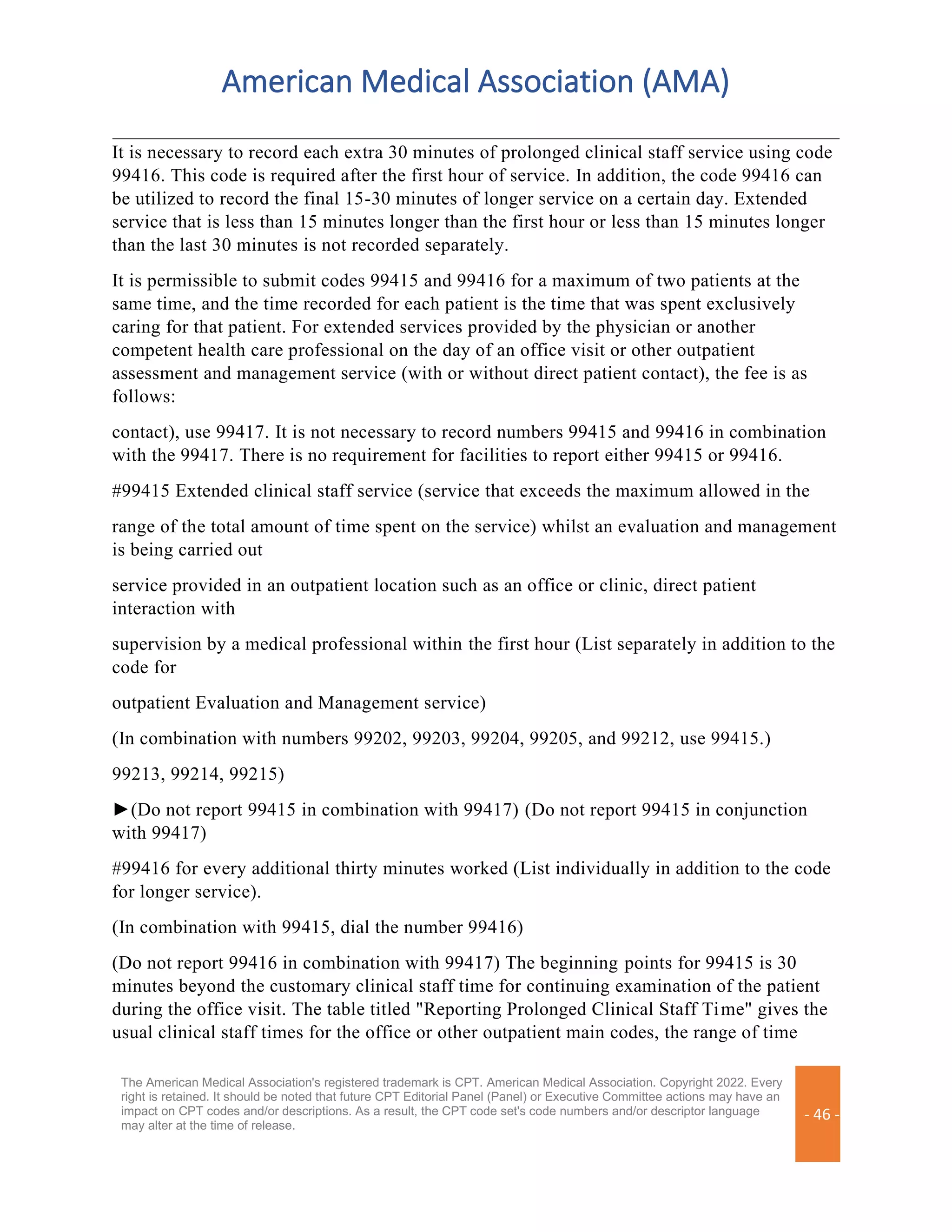 American Medical Association (AMA)
The American Medical Association's registered trademark is CPT. American Medical Association. Copyright 2022. Every
right is retained. It should be noted that future CPT Editorial Panel (Panel) or Executive Committee actions may have an
impact on CPT codes and/or descriptions. As a result, the CPT code set's code numbers and/or descriptor language
may alter at the time of release.
- 46 -
It is necessary to record each extra 30 minutes of prolonged clinical staff service using code
99416. This code is required after the first hour of service. In addition, the code 99416 can
be utilized to record the final 15-30 minutes of longer service on a certain day. Extended
service that is less than 15 minutes longer than the first hour or less than 15 minutes longer
than the last 30 minutes is not recorded separately.
It is permissible to submit codes 99415 and 99416 for a maximum of two patients at the
same time, and the time recorded for each patient is the time that was spent exclusively
caring for that patient. For extended services provided by the physician or another
competent health care professional on the day of an office visit or other outpatient
assessment and management service (with or without direct patient contact), the fee is as
follows:
contact), use 99417. It is not necessary to record numbers 99415 and 99416 in combination
with the 99417. There is no requirement for facilities to report either 99415 or 99416.
#99415 Extended clinical staff service (service that exceeds the maximum allowed in the
range of the total amount of time spent on the service) whilst an evaluation and management
is being carried out
service provided in an outpatient location such as an office or clinic, direct patient
interaction with
supervision by a medical professional within the first hour (List separately in addition to the
code for
outpatient Evaluation and Management service)
(In combination with numbers 99202, 99203, 99204, 99205, and 99212, use 99415.)
99213, 99214, 99215)
►(Do not report 99415 in combination with 99417) (Do not report 99415 in conjunction
with 99417)
#99416 for every additional thirty minutes worked (List individually in addition to the code
for longer service).
(In combination with 99415, dial the number 99416)
(Do not report 99416 in combination with 99417) The beginning points for 99415 is 30
minutes beyond the customary clinical staff time for continuing examination of the patient
during the office visit. The table titled "Reporting Prolonged Clinical Staff Time" gives the
usual clinical staff times for the office or other outpatient main codes, the range of time
 