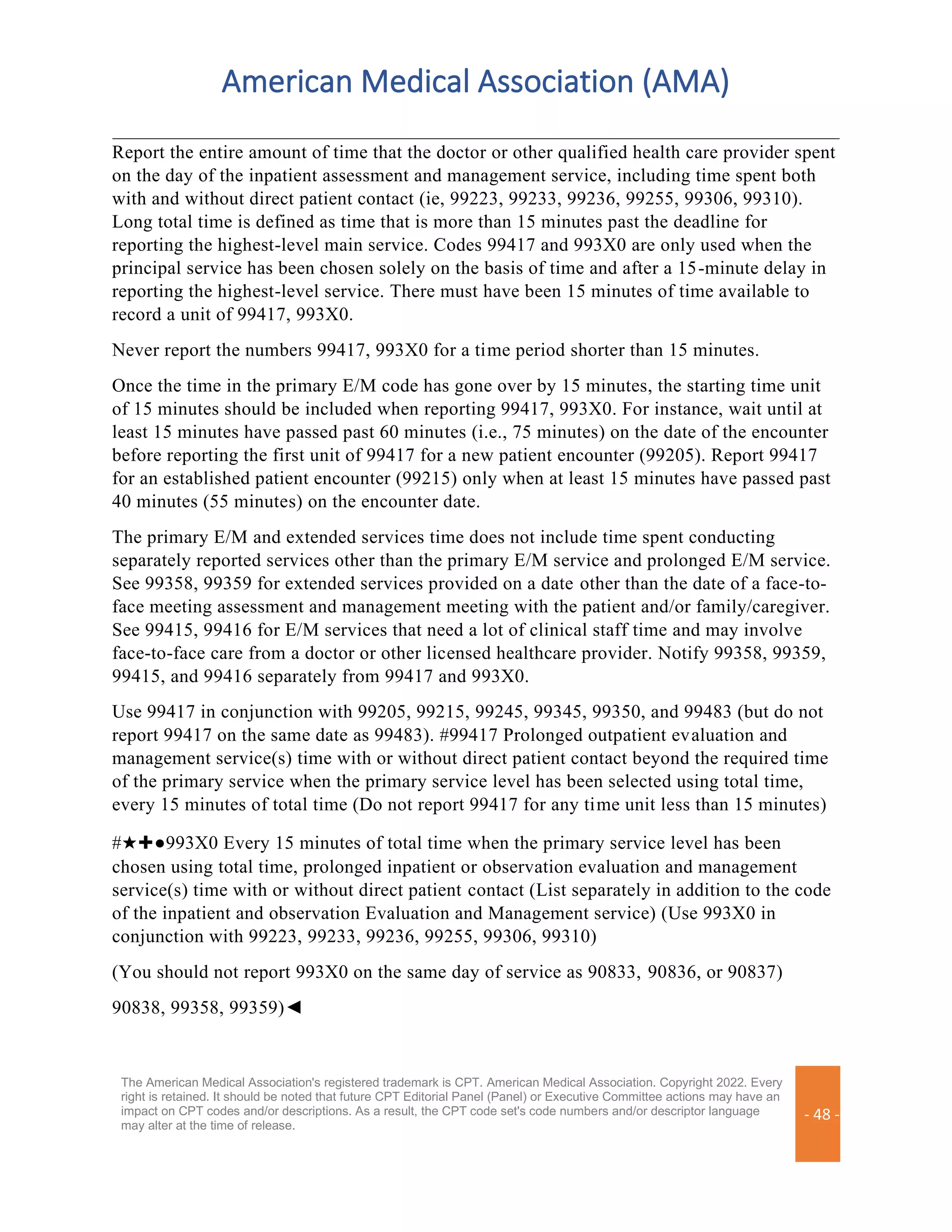 American Medical Association (AMA)
The American Medical Association's registered trademark is CPT. American Medical Association. Copyright 2022. Every
right is retained. It should be noted that future CPT Editorial Panel (Panel) or Executive Committee actions may have an
impact on CPT codes and/or descriptions. As a result, the CPT code set's code numbers and/or descriptor language
may alter at the time of release.
- 48 -
Report the entire amount of time that the doctor or other qualified health care provider spent
on the day of the inpatient assessment and management service, including time spent both
with and without direct patient contact (ie, 99223, 99233, 99236, 99255, 99306, 99310).
Long total time is defined as time that is more than 15 minutes past the deadline for
reporting the highest-level main service. Codes 99417 and 993X0 are only used when the
principal service has been chosen solely on the basis of time and after a 15-minute delay in
reporting the highest-level service. There must have been 15 minutes of time available to
record a unit of 99417, 993X0.
Never report the numbers 99417, 993X0 for a time period shorter than 15 minutes.
Once the time in the primary E/M code has gone over by 15 minutes, the starting time unit
of 15 minutes should be included when reporting 99417, 993X0. For instance, wait until at
least 15 minutes have passed past 60 minutes (i.e., 75 minutes) on the date of the encounter
before reporting the first unit of 99417 for a new patient encounter (99205). Report 99417
for an established patient encounter (99215) only when at least 15 minutes have passed past
40 minutes (55 minutes) on the encounter date.
The primary E/M and extended services time does not include time spent conducting
separately reported services other than the primary E/M service and prolonged E/M service.
See 99358, 99359 for extended services provided on a date other than the date of a face-to-
face meeting assessment and management meeting with the patient and/or family/caregiver.
See 99415, 99416 for E/M services that need a lot of clinical staff time and may involve
face-to-face care from a doctor or other licensed healthcare provider. Notify 99358, 99359,
99415, and 99416 separately from 99417 and 993X0.
Use 99417 in conjunction with 99205, 99215, 99245, 99345, 99350, and 99483 (but do not
report 99417 on the same date as 99483). #99417 Prolonged outpatient evaluation and
management service(s) time with or without direct patient contact beyond the required time
of the primary service when the primary service level has been selected using total time,
every 15 minutes of total time (Do not report 99417 for any time unit less than 15 minutes)
#★✚●993X0 Every 15 minutes of total time when the primary service level has been
chosen using total time, prolonged inpatient or observation evaluation and management
service(s) time with or without direct patient contact (List separately in addition to the code
of the inpatient and observation Evaluation and Management service) (Use 993X0 in
conjunction with 99223, 99233, 99236, 99255, 99306, 99310)
(You should not report 993X0 on the same day of service as 90833, 90836, or 90837)
90838, 99358, 99359)◄
 