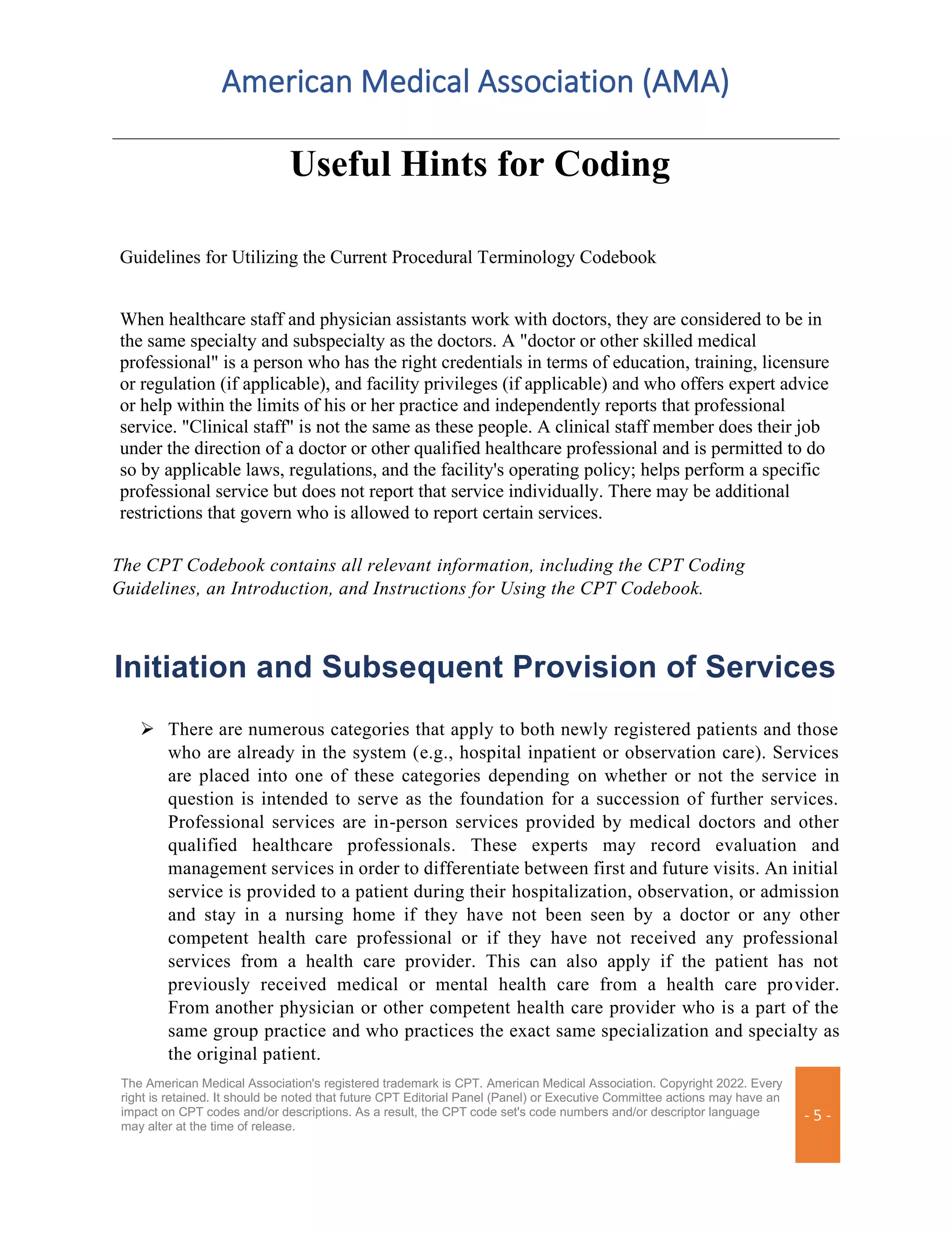 American Medical Association (AMA)
The American Medical Association's registered trademark is CPT. American Medical Association. Copyright 2022. Every
right is retained. It should be noted that future CPT Editorial Panel (Panel) or Executive Committee actions may have an
impact on CPT codes and/or descriptions. As a result, the CPT code set's code numbers and/or descriptor language
may alter at the time of release.
- 5 -
Useful Hints for Coding
Guidelines for Utilizing the Current Procedural Terminology Codebook
When healthcare staff and physician assistants work with doctors, they are considered to be in
the same specialty and subspecialty as the doctors. A "doctor or other skilled medical
professional" is a person who has the right credentials in terms of education, training, licensure
or regulation (if applicable), and facility privileges (if applicable) and who offers expert advice
or help within the limits of his or her practice and independently reports that professional
service. "Clinical staff" is not the same as these people. A clinical staff member does their job
under the direction of a doctor or other qualified healthcare professional and is permitted to do
so by applicable laws, regulations, and the facility's operating policy; helps perform a specific
professional service but does not report that service individually. There may be additional
restrictions that govern who is allowed to report certain services.
The CPT Codebook contains all relevant information, including the CPT Coding
Guidelines, an Introduction, and Instructions for Using the CPT Codebook.
Initiation and Subsequent Provision of Services
➢ There are numerous categories that apply to both newly registered patients and those
who are already in the system (e.g., hospital inpatient or observation care). Services
are placed into one of these categories depending on whether or not the service in
question is intended to serve as the foundation for a succession of further services.
Professional services are in-person services provided by medical doctors and other
qualified healthcare professionals. These experts may record evaluation and
management services in order to differentiate between first and future visits. An initial
service is provided to a patient during their hospitalization, observation, or admission
and stay in a nursing home if they have not been seen by a doctor or any other
competent health care professional or if they have not received any professional
services from a health care provider. This can also apply if the patient has not
previously received medical or mental health care from a health care provider.
From another physician or other competent health care provider who is a part of the
same group practice and who practices the exact same specialization and specialty as
the original patient.
 