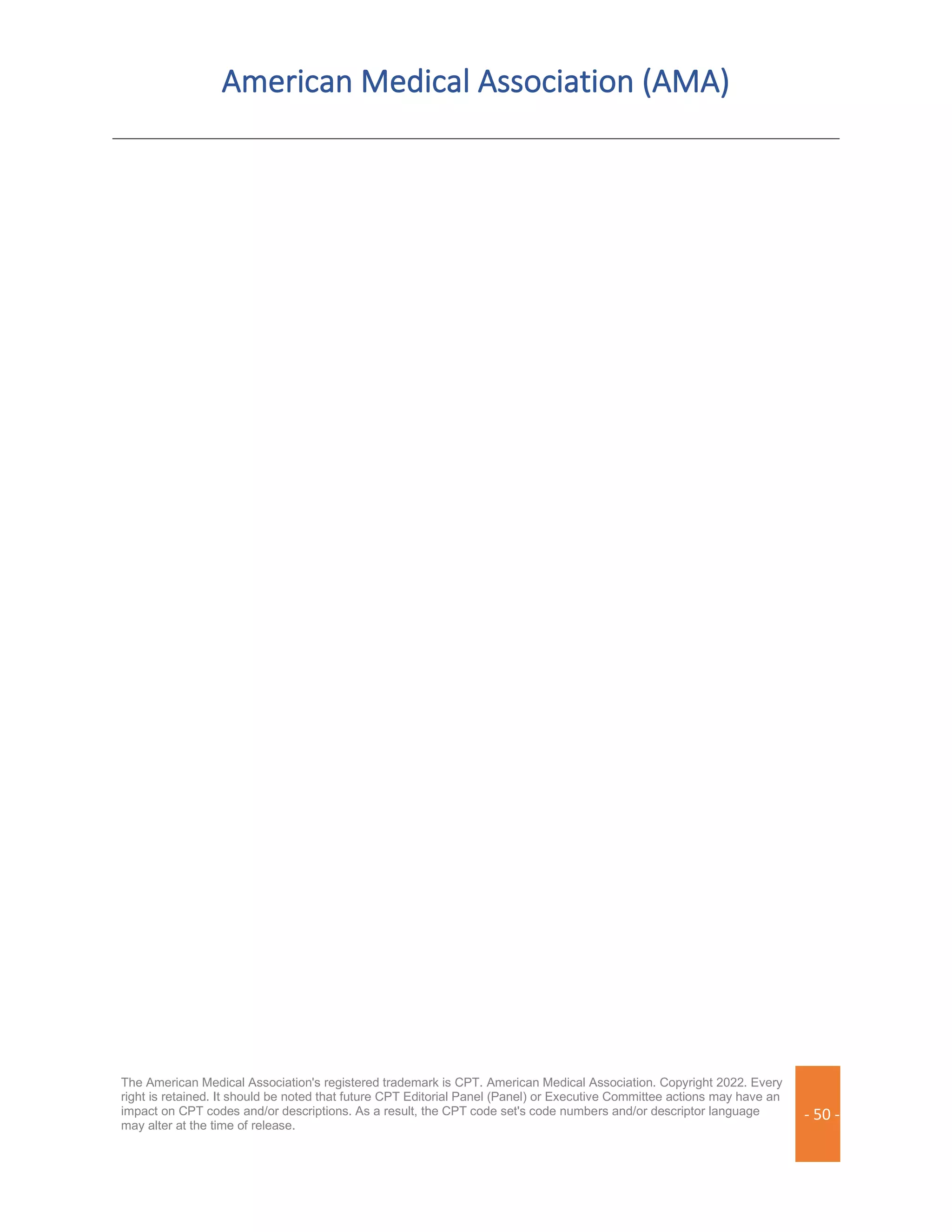American Medical Association (AMA)
The American Medical Association's registered trademark is CPT. American Medical Association. Copyright 2022. Every
right is retained. It should be noted that future CPT Editorial Panel (Panel) or Executive Committee actions may have an
impact on CPT codes and/or descriptions. As a result, the CPT code set's code numbers and/or descriptor language
may alter at the time of release.
- 50 -
 