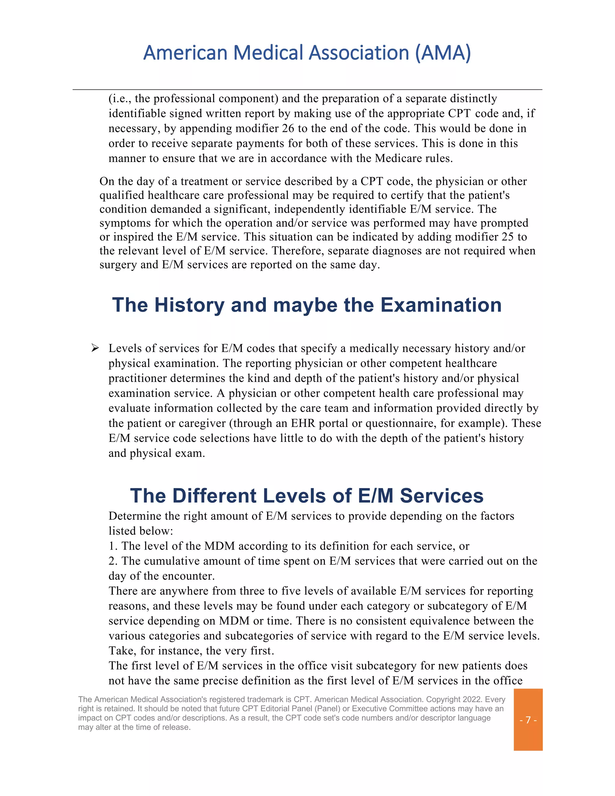 American Medical Association (AMA)
The American Medical Association's registered trademark is CPT. American Medical Association. Copyright 2022. Every
right is retained. It should be noted that future CPT Editorial Panel (Panel) or Executive Committee actions may have an
impact on CPT codes and/or descriptions. As a result, the CPT code set's code numbers and/or descriptor language
may alter at the time of release.
- 7 -
(i.e., the professional component) and the preparation of a separate distinctly
identifiable signed written report by making use of the appropriate CPT code and, if
necessary, by appending modifier 26 to the end of the code. This would be done in
order to receive separate payments for both of these services. This is done in this
manner to ensure that we are in accordance with the Medicare rules.
On the day of a treatment or service described by a CPT code, the physician or other
qualified healthcare care professional may be required to certify that the patient's
condition demanded a significant, independently identifiable E/M service. The
symptoms for which the operation and/or service was performed may have prompted
or inspired the E/M service. This situation can be indicated by adding modifier 25 to
the relevant level of E/M service. Therefore, separate diagnoses are not required when
surgery and E/M services are reported on the same day.
The History and maybe the Examination
➢ Levels of services for E/M codes that specify a medically necessary history and/or
physical examination. The reporting physician or other competent healthcare
practitioner determines the kind and depth of the patient's history and/or physical
examination service. A physician or other competent health care professional may
evaluate information collected by the care team and information provided directly by
the patient or caregiver (through an EHR portal or questionnaire, for example). These
E/M service code selections have little to do with the depth of the patient's history
and physical exam.
The Different Levels of E/M Services
Determine the right amount of E/M services to provide depending on the factors
listed below:
1. The level of the MDM according to its definition for each service, or
2. The cumulative amount of time spent on E/M services that were carried out on the
day of the encounter.
There are anywhere from three to five levels of available E/M services for reporting
reasons, and these levels may be found under each category or subcategory of E/M
service depending on MDM or time. There is no consistent equivalence between the
various categories and subcategories of service with regard to the E/M service levels.
Take, for instance, the very first.
The first level of E/M services in the office visit subcategory for new patients does
not have the same precise definition as the first level of E/M services in the office
 