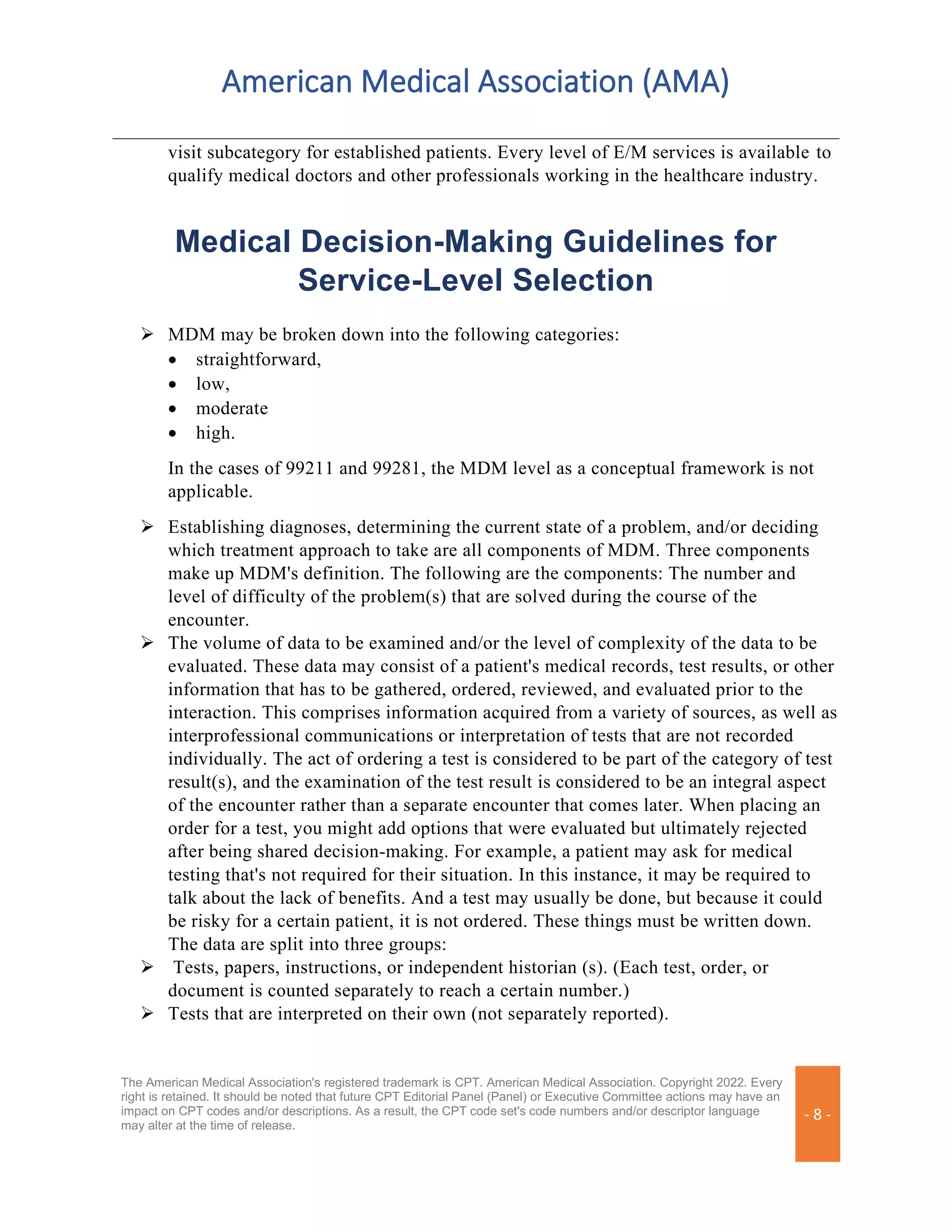 American Medical Association (AMA)
The American Medical Association's registered trademark is CPT. American Medical Association. Copyright 2022. Every
right is retained. It should be noted that future CPT Editorial Panel (Panel) or Executive Committee actions may have an
impact on CPT codes and/or descriptions. As a result, the CPT code set's code numbers and/or descriptor language
may alter at the time of release.
- 8 -
visit subcategory for established patients. Every level of E/M services is available to
qualify medical doctors and other professionals working in the healthcare industry.
Medical Decision-Making Guidelines for
Service-Level Selection
➢ MDM may be broken down into the following categories:
• straightforward,
• low,
• moderate
• high.
In the cases of 99211 and 99281, the MDM level as a conceptual framework is not
applicable.
➢ Establishing diagnoses, determining the current state of a problem, and/or deciding
which treatment approach to take are all components of MDM. Three components
make up MDM's definition. The following are the components: The number and
level of difficulty of the problem(s) that are solved during the course of the
encounter.
➢ The volume of data to be examined and/or the level of complexity of the data to be
evaluated. These data may consist of a patient's medical records, test results, or other
information that has to be gathered, ordered, reviewed, and evaluated prior to the
interaction. This comprises information acquired from a variety of sources, as well as
interprofessional communications or interpretation of tests that are not recorded
individually. The act of ordering a test is considered to be part of the category of test
result(s), and the examination of the test result is considered to be an integral aspect
of the encounter rather than a separate encounter that comes later. When placing an
order for a test, you might add options that were evaluated but ultimately rejected
after being shared decision-making. For example, a patient may ask for medical
testing that's not required for their situation. In this instance, it may be required to
talk about the lack of benefits. And a test may usually be done, but because it could
be risky for a certain patient, it is not ordered. These things must be written down.
The data are split into three groups:
➢ Tests, papers, instructions, or independent historian (s). (Each test, order, or
document is counted separately to reach a certain number.)
➢ Tests that are interpreted on their own (not separately reported).
 