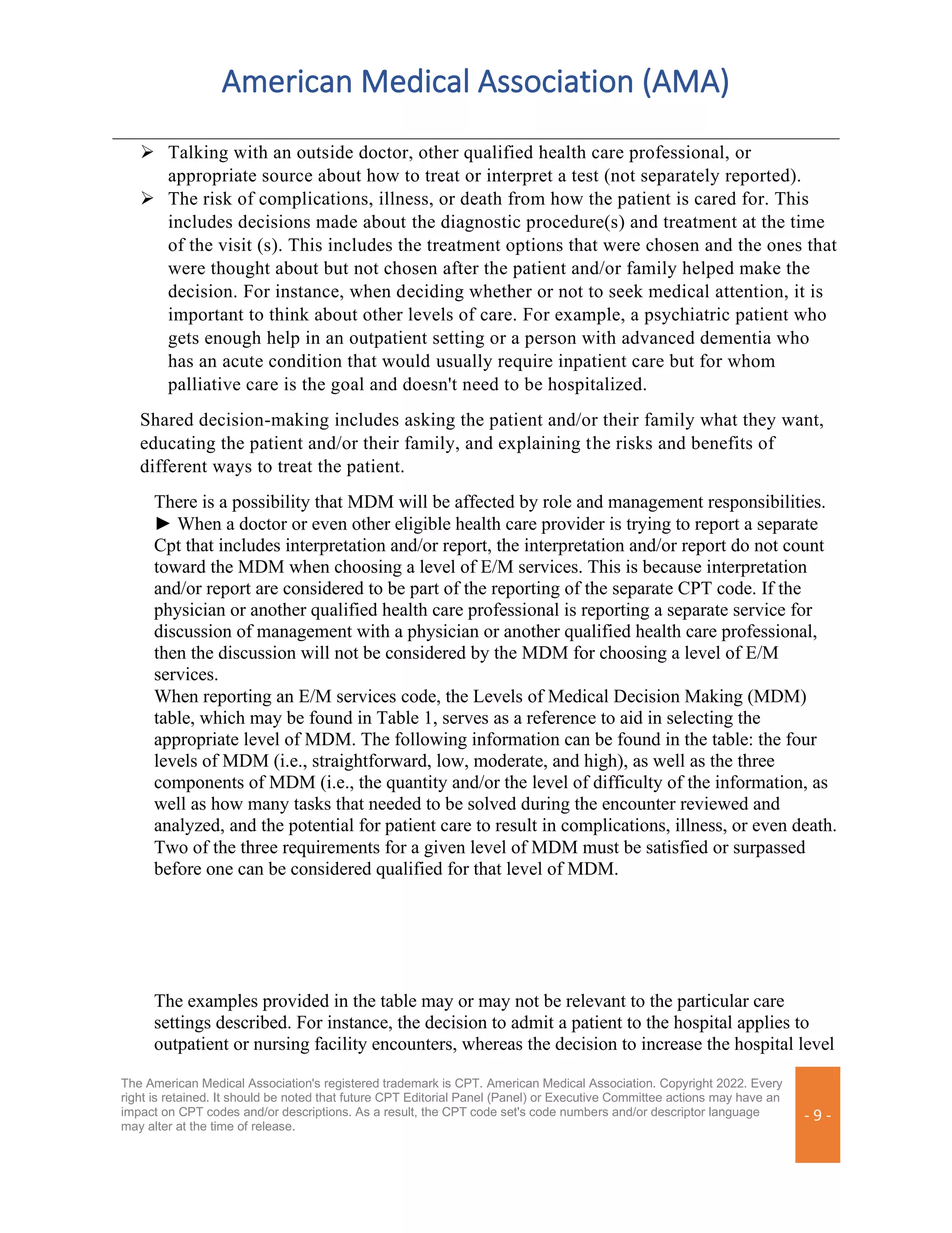 American Medical Association (AMA)
The American Medical Association's registered trademark is CPT. American Medical Association. Copyright 2022. Every
right is retained. It should be noted that future CPT Editorial Panel (Panel) or Executive Committee actions may have an
impact on CPT codes and/or descriptions. As a result, the CPT code set's code numbers and/or descriptor language
may alter at the time of release.
- 9 -
➢ Talking with an outside doctor, other qualified health care professional, or
appropriate source about how to treat or interpret a test (not separately reported).
➢ The risk of complications, illness, or death from how the patient is cared for. This
includes decisions made about the diagnostic procedure(s) and treatment at the time
of the visit (s). This includes the treatment options that were chosen and the ones that
were thought about but not chosen after the patient and/or family helped make the
decision. For instance, when deciding whether or not to seek medical attention, it is
important to think about other levels of care. For example, a psychiatric patient who
gets enough help in an outpatient setting or a person with advanced dementia who
has an acute condition that would usually require inpatient care but for whom
palliative care is the goal and doesn't need to be hospitalized.
Shared decision-making includes asking the patient and/or their family what they want,
educating the patient and/or their family, and explaining the risks and benefits of
different ways to treat the patient.
There is a possibility that MDM will be affected by role and management responsibilities.
► When a doctor or even other eligible health care provider is trying to report a separate
Cpt that includes interpretation and/or report, the interpretation and/or report do not count
toward the MDM when choosing a level of E/M services. This is because interpretation
and/or report are considered to be part of the reporting of the separate CPT code. If the
physician or another qualified health care professional is reporting a separate service for
discussion of management with a physician or another qualified health care professional,
then the discussion will not be considered by the MDM for choosing a level of E/M
services.
When reporting an E/M services code, the Levels of Medical Decision Making (MDM)
table, which may be found in Table 1, serves as a reference to aid in selecting the
appropriate level of MDM. The following information can be found in the table: the four
levels of MDM (i.e., straightforward, low, moderate, and high), as well as the three
components of MDM (i.e., the quantity and/or the level of difficulty of the information, as
well as how many tasks that needed to be solved during the encounter reviewed and
analyzed, and the potential for patient care to result in complications, illness, or even death.
Two of the three requirements for a given level of MDM must be satisfied or surpassed
before one can be considered qualified for that level of MDM.
The examples provided in the table may or may not be relevant to the particular care
settings described. For instance, the decision to admit a patient to the hospital applies to
outpatient or nursing facility encounters, whereas the decision to increase the hospital level
 