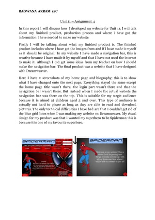 RAGWANA AKRAM 12C
Unit 11 – Assignment 4
In this report I will discuss how I developed my website for Unit 11. I will talk
about my finished product, production process and where I have got the
information I have needed to make my website.
Firstly I will be talking about what my finished product is. The finished
product includes where I have got the images from and if I have made it myself
as it should be original. In my website I have made a navigation bar, this is
creative because I have made it by myself and that I have not used the internet
to make it. Although I did get some ideas from my teacher on how I should
make the navigation bar. The final product was a website that I have designed
with Dreamweaver.
Here I have 2 screenshots of my home page and biography; this is to show
what I have changed onto the next page. Everything stayed the same except
the home page title wasn’t there, the login part wasn’t there and that the
navigation bar wasn’t there. But instead when I made the actual website the
navigation bar was there on the top. This is suitable for my target audience
because it is aimed at children aged 5 and over. This type of audience is
actually not hard to please as long as they are able to read and download
pictures. The only technical difficulties I have had are that I couldn’t get rid of
the blue grid lines when I was making my website on Dreamweaver. My visual
design for my product was that I wanted my superhero to be Spiderman this is
because it is one of my favourite superhero.
 