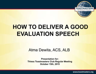 HOW TO DELIVER A GOOD
EVALUATION SPEECH
www.toastmasters.org
Atma Dewita, ACS, ALB
Presentation for:
Thiess Toastmasters Club Regular Meeting
October 15th, 2015
 