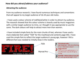 How did you attract/address your audience?
Attracting the audience

From my audience research, i have found numerous techniques and conventions
that will appeal to my target audience of 16-24 year old males.

- I have used a colour scheme of red/black/white in order to attract my audience.
The research showed that this colour scheme is heavily used by music magazines
with a similar target audience to mine, so I thought it was appropriate to use the
same. The dark colours will help to attract more men than women.

-I have included simple fonts for the main chunks of text, whereas I have used a
more elaborate font called “TIZA” for the masthead and contents page title. I have
used the simple font to reflect the target audience’s young age, however I felt a
different font was needed to initially draw in the readers.
                                         TIZA


                                      Myriad Pro
 