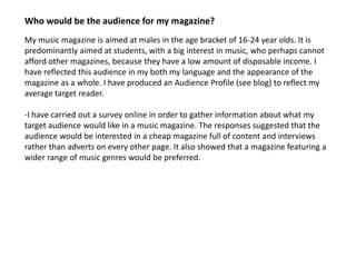 Who would be the audience for my magazine?
My music magazine is aimed at males in the age bracket of 16-24 year olds. It is
predominantly aimed at students, with a big interest in music, who perhaps cannot
afford other magazines, because they have a low amount of disposable income. I
have reflected this audience in my both my language and the appearance of the
magazine as a whole. I have produced an Audience Profile (see blog) to reflect my
average target reader.

-I have carried out a survey online in order to gather information about what my
target audience would like in a music magazine. The responses suggested that the
audience would be interested in a cheap magazine full of content and interviews
rather than adverts on every other page. It also showed that a magazine featuring a
wider range of music genres would be preferred.
 