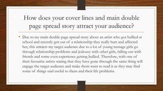 How does your cover lines and main double
page spread story attract your audience?
• Due to my main double page spread story about an artist who got bullied at
school and recently got out of a relationship they really hurt and affected
her, this attracts my target audience due to a lot of young teenage girls go
through relationship problems and jealousy with other girls, falling out with
friends and some even experience getting bullied. Therefore, with one of
their favourite artists stating that they have gone through the same thing will
engage the target audience and make them want to read it as they may find
some of things said useful to them and their life problems.
 