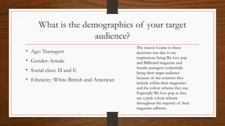 What is the demographics of your target
audience?
• Age: Teenagers
• Gender: female
• Social class: D and E
• Ethnicity: White British and American
The reason I came to these
decisions was due to my
inspirations being We love pop
and Billboard magazine and
female teenagers evidentially
being their target audience
because of the contents they
include within their magazines
and the colour scheme they use.
Especially We love pop as they
use a pink colour scheme
throughout the majority of their
magazine editions.
 