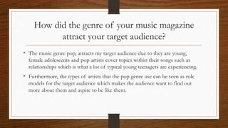 How did the genre of your music magazine
attract your target audience?
• The music genre pop, attracts my target audience due to they are young,
female adolescents and pop artists cover topics within their songs such as
relationships which is what a lot of typical young teenagers are experiencing.
• Furthermore, the types of artists that the pop genre use can be seen as role
models for the target audience which makes the audience want to find out
more about them and aspire to be like them.
 