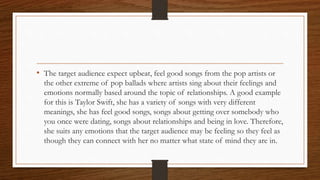 • The target audience expect upbeat, feel good songs from the pop artists or
the other extreme of pop ballads where artists sing about their feelings and
emotions normally based around the topic of relationships. A good example
for this is Taylor Swift, she has a variety of songs with very different
meanings, she has feel good songs, songs about getting over somebody who
you once were dating, songs about relationships and being in love. Therefore,
she suits any emotions that the target audience may be feeling so they feel as
though they can connect with her no matter what state of mind they are in.
 