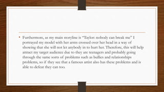 • Furthermore, as my main storyline is “Taylor: nobody can break me” I
portrayed my model with her arms crossed over her head in a way of
showing that she will not let anybody in to hurt her. Therefore, this will help
attract my target audience due to they are teenagers and probably going
through the same sorts of problems such as bullies and relationships
problems, so if they see that a famous artist also has these problems and is
able to defeat they can too.
 