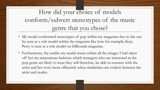 How did your choice of models
conform/subvert stereotypes of the music
genre that you chose?
• My model conformed stereotypes of pop within my magazine due to she can
be seen as a role model within the magazine like how for example, Katy
Perry is seen as a role model on billboards magazine.
• Furthermore, the outfits my model wears within all the images I had taken
off her are mainstream fashions which teenagers who are interested in the
pop genre are likely to wear they will therefore, be able to connect with the
artist and her story more efficiently when similarities are evident between the
artist and reader.
 