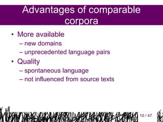 Advantages of comparable
corpora
• More available
– new domains
– unprecedented language pairs

• Quality
– spontaneous language
– not influenced from source texts

10

10 / 47

 