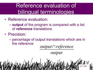 Reference evaluation of
bilingual terminologies
• Reference evaluation:
– output of the program is compared with a list
of reference translations

• Precision:
– percentage of output translations which are in
the reference

output∩reference
output
11

11 / 47

 
