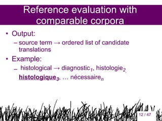 Reference evaluation with
comparable corpora
• Output:
– source term → ordered list of candidate
translations

• Example:
– histological → diagnostic1, histologie2,
histologique3, … nécessairen

12

12 / 47

 