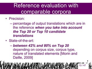 Reference evaluation with
comparable corpora
• Precision:
– percentage of output translations which are in
the reference when you take into account
the Top 20 or Top 10 candidate
translations
• State-of-the-art:
– between 42% and 80% on Top 20
depending on corpus size, corpus type,
nature of translated elements [Morin and
Daille, 2009]
13

13 / 47

 