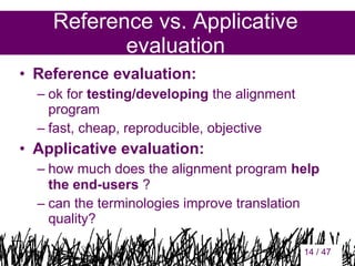 Reference vs. Applicative
evaluation
• Reference evaluation:
– ok for testing/developing the alignment
program
– fast, cheap, reproducible, objective

• Applicative evaluation:
– how much does the alignment program help
the end-users ?
– can the terminologies improve translation
quality?
14

14 / 47

 