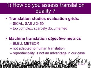 1) How do you assess translation
quality ?
• Translation studies evaluation grids:
– SICAL, SAE J 2450
– too complex, scarcely documented

• Machine translation objective metrics
– BLEU, METEOR
– not adapted to human translation
– reproducibility is not an advantage in our case
21

21 / 47

 
