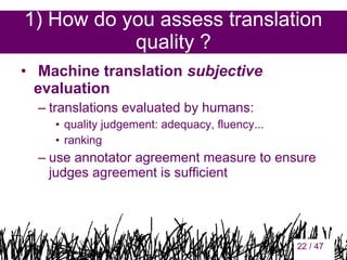 1) How do you assess translation
quality ?
•  Machine translation subjective
evaluation
– translations evaluated by humans:
• quality judgement: adequacy, fluency...
• ranking

– use annotator agreement measure to ensure
judges agreement is sufficient

22

22 / 47

 