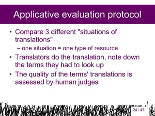 Applicative evaluation protocol
• Compare 3 different "situations of
translations"
– one situation = one type of resource

• Translators do the translation, note down
the terms they had to look up
• The quality of the terms' translations is
assessed by human judges

24

24 / 47

 