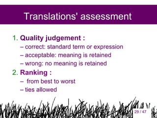 Translations' assessment
1. Quality judgement :
– correct: standard term or expression
– acceptable: meaning is retained
– wrong: no meaning is retained

2. Ranking :
– from best to worst
– ties allowed

29

29 / 47

 
