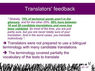 Translators' feedback
" Globally, 75% of technical words aren't in the
glossary, and for the other 25%, 99% have between
10 and 20 candidate translations and none has
been validated. So most of the time, you are just
partly sure, but you are never totally sure of your
translation. And in the worst cases, you translate
instinctively ".

 Translators were not prepared to use a bilingual
terminology with many candidate translations

 The terminology covered partially the
vocabulary of the texts to translate

32

32 / 47

 