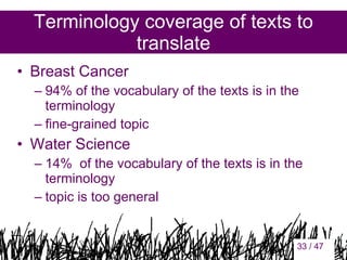 Terminology coverage of texts to
translate
• Breast Cancer
– 94% of the vocabulary of the texts is in the
terminology
– fine-grained topic

• Water Science
– 14% of the vocabulary of the texts is in the
terminology
– topic is too general

33

33 / 47

 