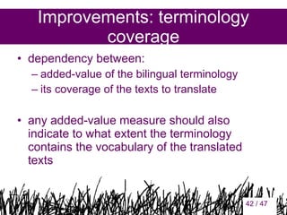 Improvements: terminology
coverage
• dependency between:
– added-value of the bilingual terminology
– its coverage of the texts to translate

• any added-value measure should also
indicate to what extent the terminology
contains the vocabulary of the translated
texts

42

42 / 47

 
