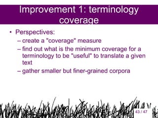 Improvement 1: terminology
coverage
• Perspectives:
– create a "coverage" measure
– find out what is the minimum coverage for a
terminology to be "useful" to translate a given
text
– gather smaller but finer-grained corpora

43

43 / 47

 
