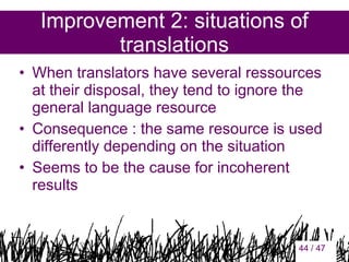 Improvement 2: situations of
translations
• When translators have several ressources
at their disposal, they tend to ignore the
general language resource
• Consequence : the same resource is used
differently depending on the situation
• Seems to be the cause for incoherent
results

44

44 / 47

 