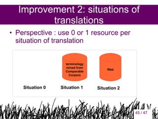 Improvement 2: situations of
translations
• Perspective : use 0 or 1 resource per
situation of translation

terminology
mined from
Comparable
Corpora

Situation 0

Situation 1

Web

Situation 2

45

45 / 47

 