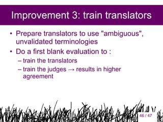 Improvement 3: train translators
• Prepare translators to use "ambiguous",
unvalidated terminologies
• Do a first blank evaluation to :
– train the translators
– train the judges → results in higher
agreement

46

46 / 47

 