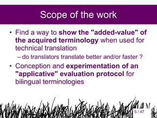 Scope of the work
• Find a way to show the "added-value" of
the acquired terminology when used for
technical translation
– do translators translate better and/or faster ?

• Conception and experimentation of an
"applicative" evaluation protocol for
bilingual terminologies

5

5 / 47

 