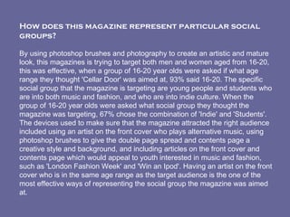 How does this magazine represent particular social groups?   By using photoshop brushes and photography to create an artistic and mature look, this magazines is trying to target both men and women aged from 16-20, this was effective, when a group of 16-20 year olds were asked if what age range they thought 'Cellar Door' was aimed at, 93% said 16-20. The specific social group that the magazine is targeting are young people and students who are into both music and fashion, and who are into indie culture. When the group of 16-20 year olds were asked what social group they thought the magazine was targeting, 67% chose the combination of 'Indie' and 'Students'. The devices used to make sure that the magazine attracted the right audience included using an artist on the front cover who plays alternative music, using photoshop brushes to give the double page spread and contents page a creative style and background, and including articles on the front cover and contents page which would appeal to youth interested in music and fashion, such as 'London Fashion Week' and 'Win an Ipod'. Having an artist on the front cover who is in the same age range as the target audience is the one of the most effective ways of representing the social group the magazine was aimed at.  