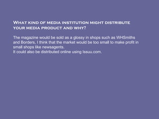 What kind of media institution might distribute your media product and why?    The magazine would be sold as a glossy in shops such as WHSmiths and Borders, I think that the market would be too small to make profit in small shops like newsagents. It could also be distributed online using Issuu.com. 