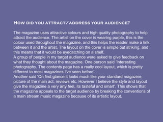 How did you attract/address your audience?    The magazine uses attractive colours and high quality photography to help attract the audience. The artist on the cover is wearing purple, this is the colour used throughout the magazine, and this helps the reader make a link between it and the artist. The layout on the cover is simple but striking, and this means that it would be eyecatching on a shelf. A group of people in my target audience were asked to give feedback on what they thought about the magazine. One person said 'Interesting photography. The contents page has a really cool layout, which is pretty different to most magazines I've seen before'. Another said 'On first glance it looks much like your standard magazine, picture of the main act, reviews etc. However I believe the style and layout give the magazine a very arty feel, its tasteful and smart'. This shows that the magazine appeals to the target audience by breaking the conventions of a main stream music magazine because of its artistic layout.   
