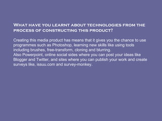 What have you learnt about technologies from the process of constructing this product?     Creating this media product has means that it gives you the chance to use programmes such as Photoshop, learning new skills like using tools including brushes, free-transform, cloning and blurring. Also Powerpoint, online social sides where you can post your ideas like Blogger and Twitter, and sites where you can publish your work and create surveys like, issuu.com and survey-monkey. 