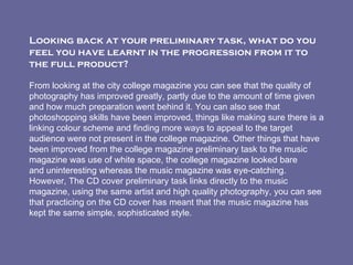 Looking back at your preliminary task, what do you feel you have learnt in the progression from it to the full product?   From looking at the city college magazine you can see that the quality of photography has improved greatly, partly due to the amount of time given and how much preparation went behind it. You can also see that photoshopping skills have been improved, things like making sure there is a linking colour scheme and finding more ways to appeal to the target audience were not present in the college magazine. Other things that have been improved from the college magazine preliminary task to the music magazine was use of white space, the college magazine looked bare and uninteresting whereas the music magazine was eye-catching. However, The CD cover preliminary task links directly to the music magazine, using the same artist and high quality photography, you can see that practicing on the CD cover has meant that the music magazine has kept the same simple, sophisticated style. 